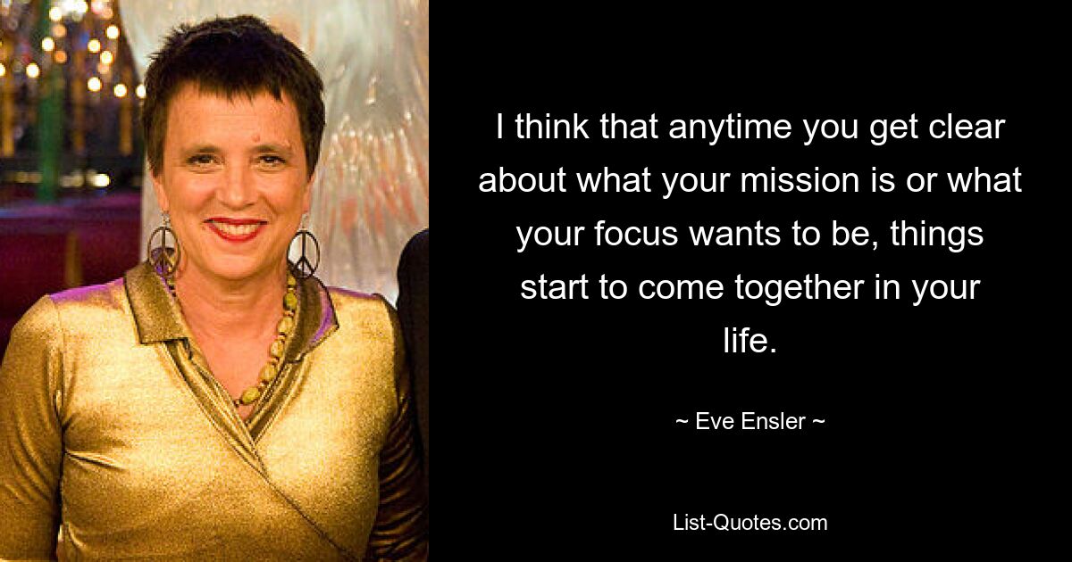 I think that anytime you get clear about what your mission is or what your focus wants to be, things start to come together in your life. — © Eve Ensler