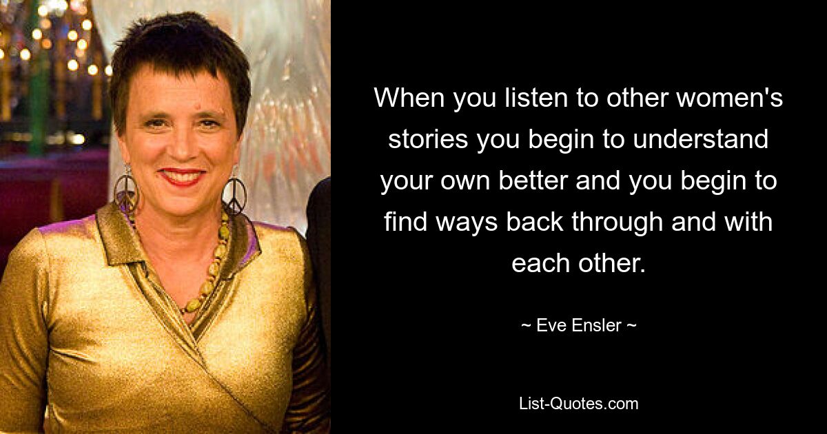 When you listen to other women's stories you begin to understand your own better and you begin to find ways back through and with each other. — © Eve Ensler