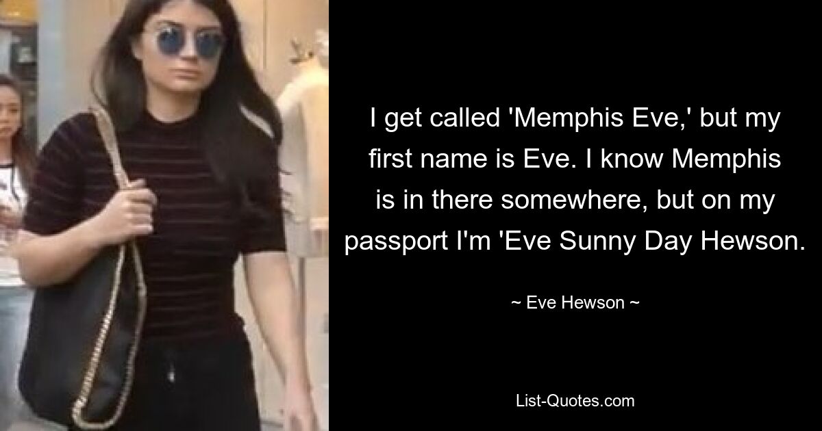 I get called 'Memphis Eve,' but my first name is Eve. I know Memphis is in there somewhere, but on my passport I'm 'Eve Sunny Day Hewson. — © Eve Hewson