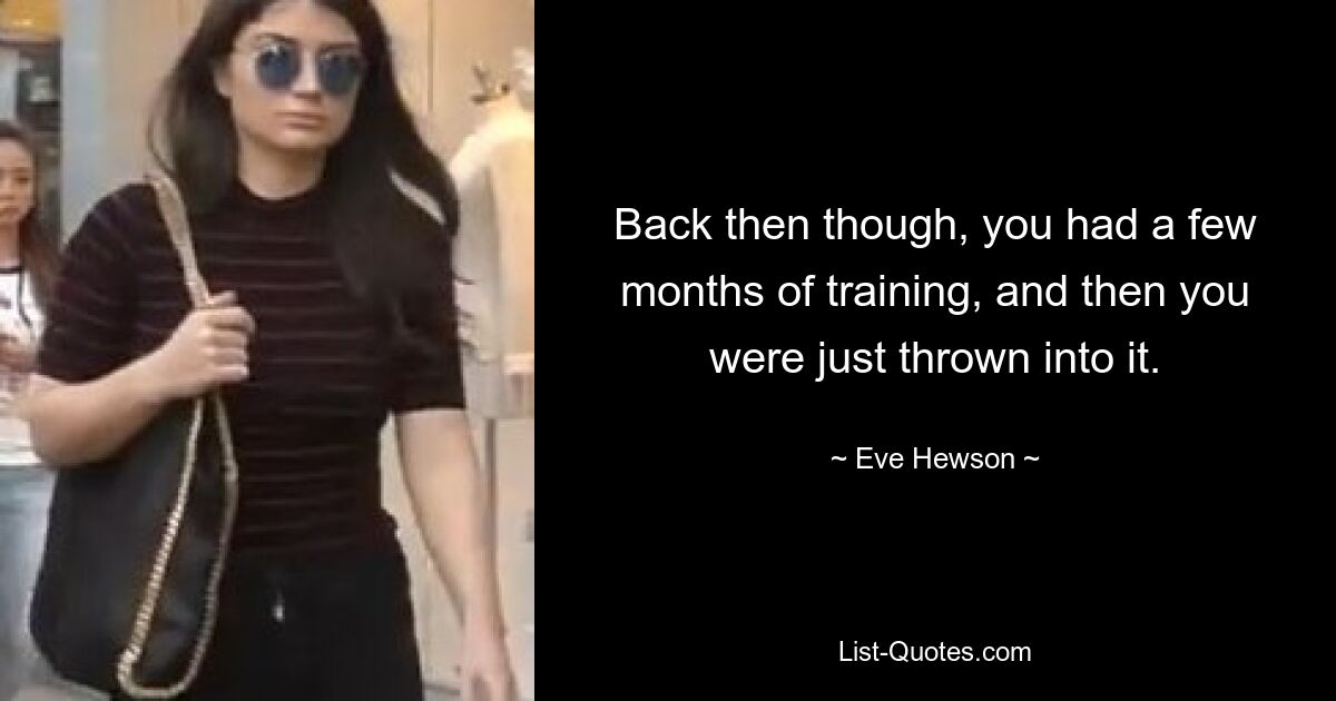 Back then though, you had a few months of training, and then you were just thrown into it. — © Eve Hewson