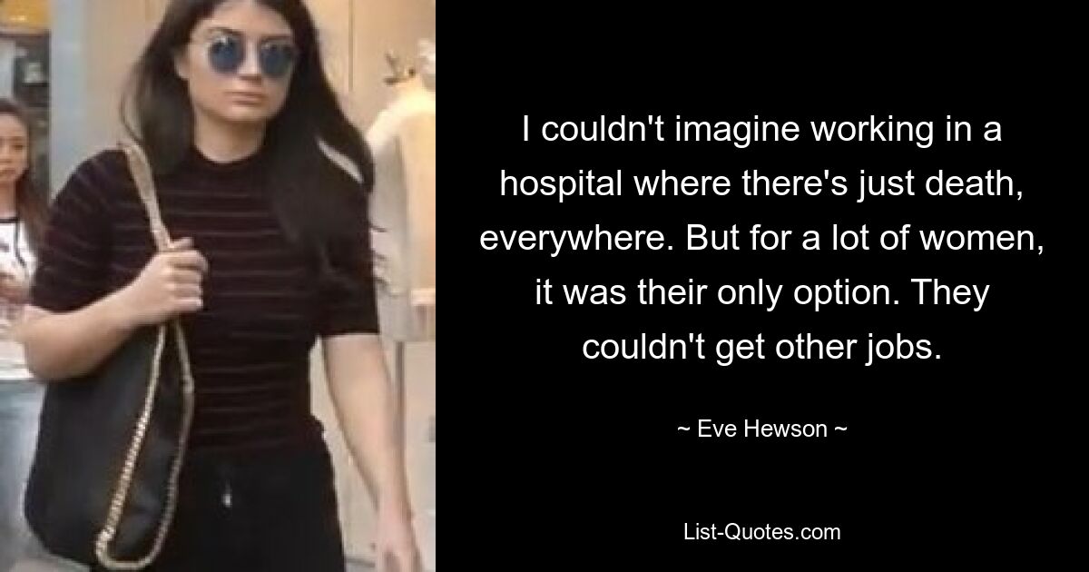 I couldn't imagine working in a hospital where there's just death, everywhere. But for a lot of women, it was their only option. They couldn't get other jobs. — © Eve Hewson