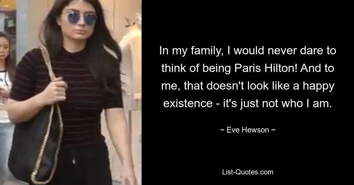 In my family, I would never dare to think of being Paris Hilton! And to me, that doesn't look like a happy existence - it's just not who I am. — © Eve Hewson