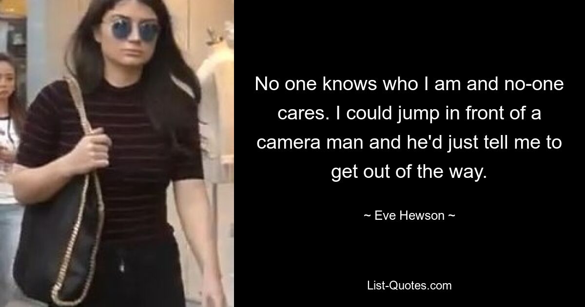 No one knows who I am and no-one cares. I could jump in front of a camera man and he'd just tell me to get out of the way. — © Eve Hewson