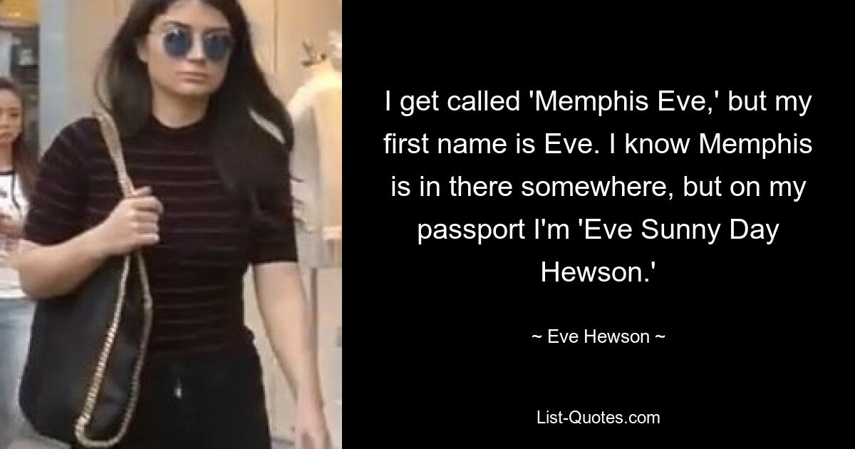 I get called 'Memphis Eve,' but my first name is Eve. I know Memphis is in there somewhere, but on my passport I'm 'Eve Sunny Day Hewson.' — © Eve Hewson