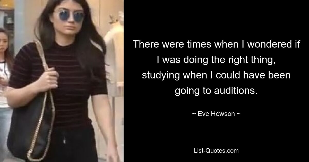 There were times when I wondered if I was doing the right thing, studying when I could have been going to auditions. — © Eve Hewson