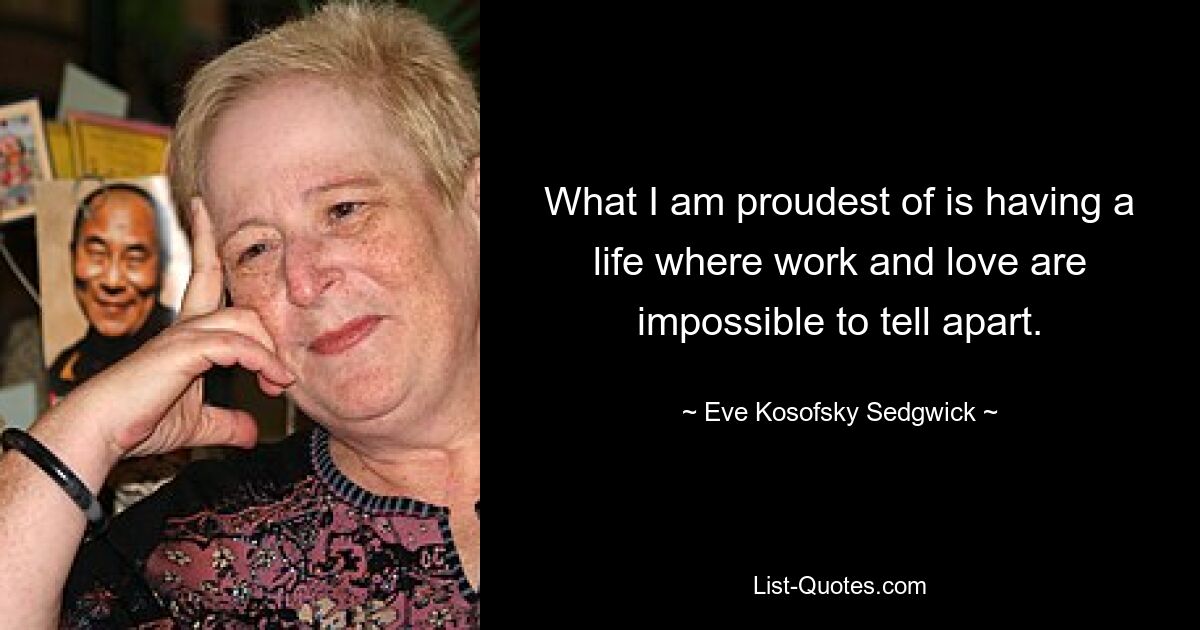 What I am proudest of is having a life where work and love are impossible to tell apart. — © Eve Kosofsky Sedgwick