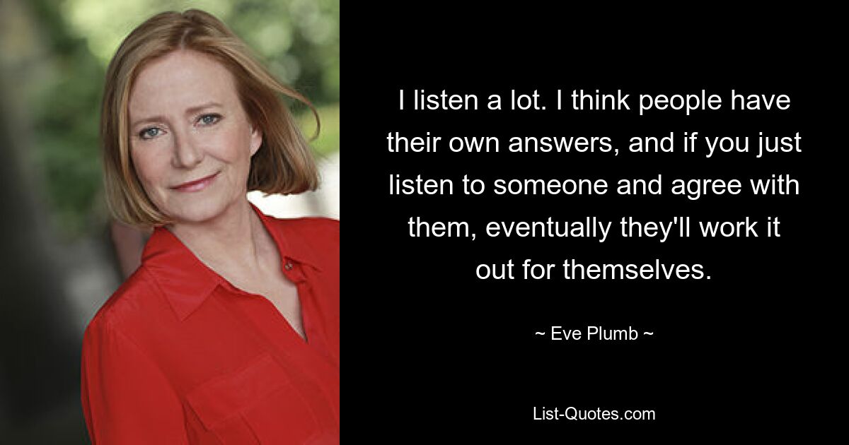 I listen a lot. I think people have their own answers, and if you just listen to someone and agree with them, eventually they'll work it out for themselves. — © Eve Plumb