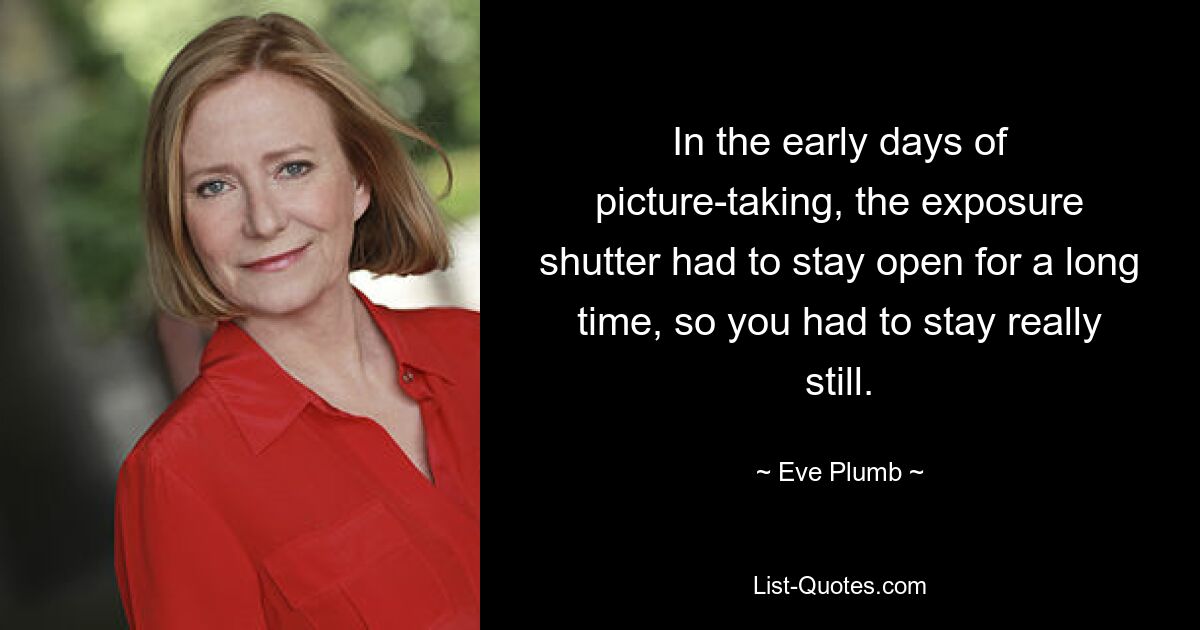 In the early days of picture-taking, the exposure shutter had to stay open for a long time, so you had to stay really still. — © Eve Plumb