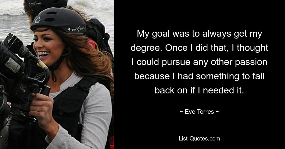 My goal was to always get my degree. Once I did that, I thought I could pursue any other passion because I had something to fall back on if I needed it. — © Eve Torres