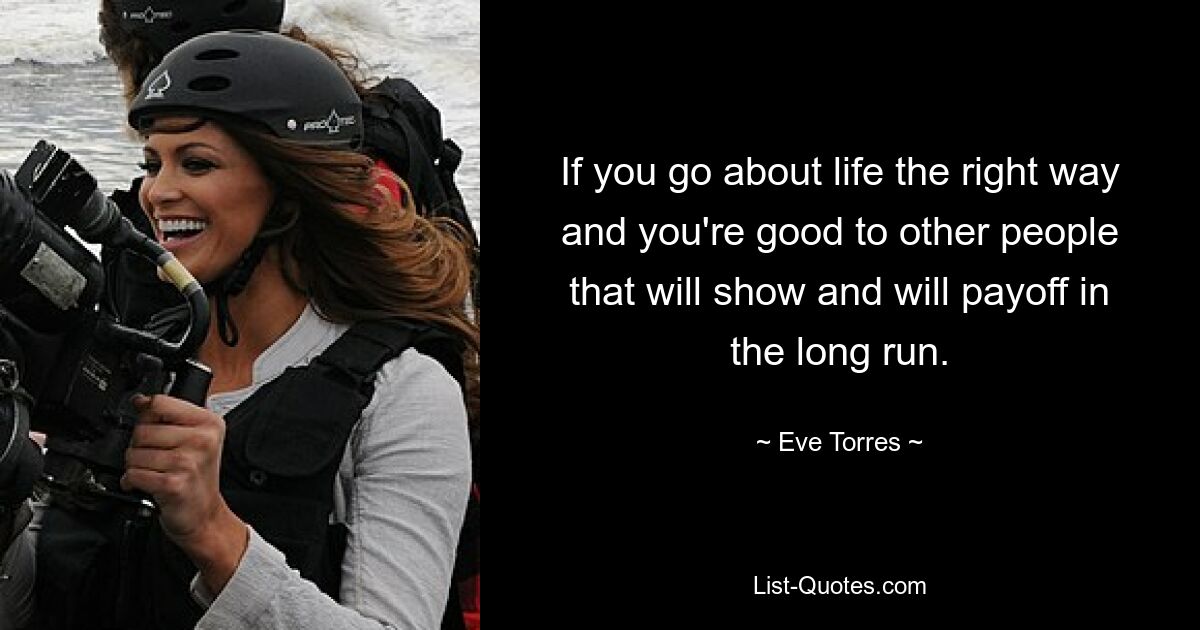 If you go about life the right way and you're good to other people that will show and will payoff in the long run. — © Eve Torres