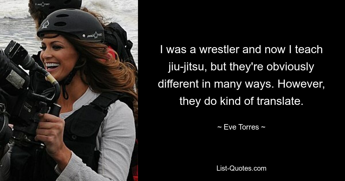 I was a wrestler and now I teach jiu-jitsu, but they're obviously different in many ways. However, they do kind of translate. — © Eve Torres