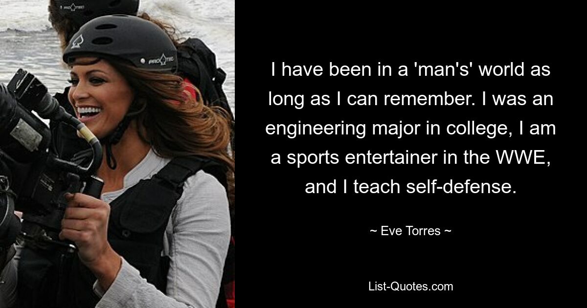 I have been in a 'man's' world as long as I can remember. I was an engineering major in college, I am a sports entertainer in the WWE, and I teach self-defense. — © Eve Torres