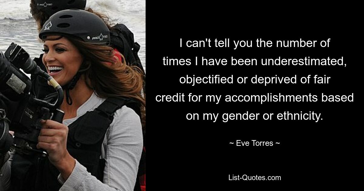 I can't tell you the number of times I have been underestimated, objectified or deprived of fair credit for my accomplishments based on my gender or ethnicity. — © Eve Torres