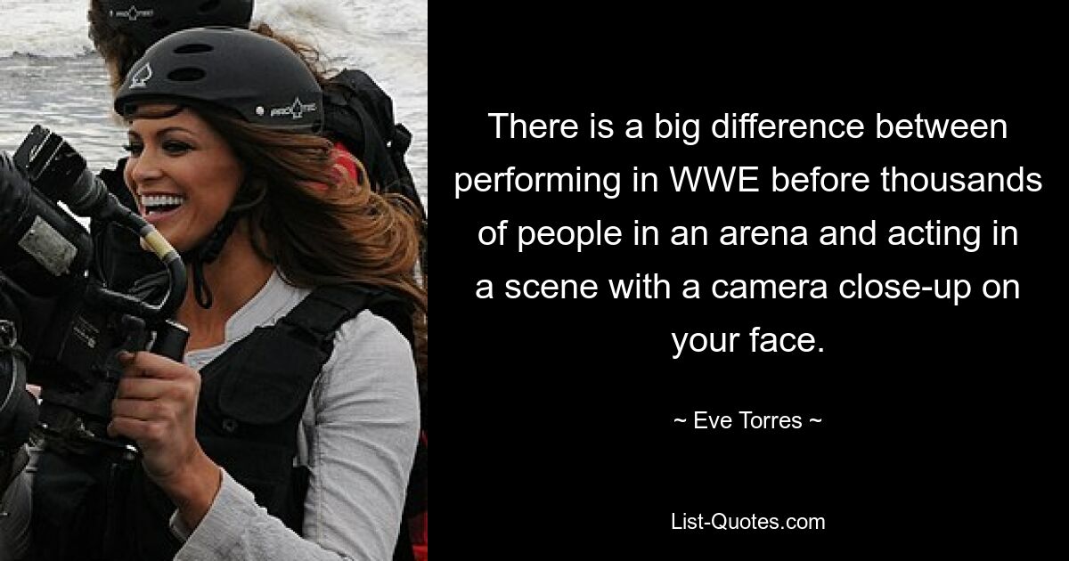 There is a big difference between performing in WWE before thousands of people in an arena and acting in a scene with a camera close-up on your face. — © Eve Torres