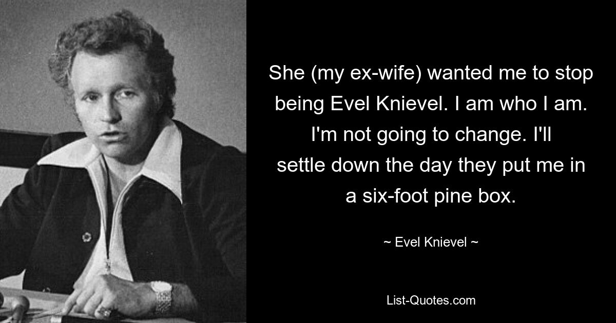 She (my ex-wife) wanted me to stop being Evel Knievel. I am who I am. I'm not going to change. I'll settle down the day they put me in a six-foot pine box. — © Evel Knievel