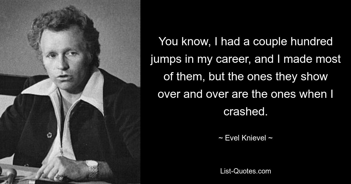 You know, I had a couple hundred jumps in my career, and I made most of them, but the ones they show over and over are the ones when I crashed. — © Evel Knievel