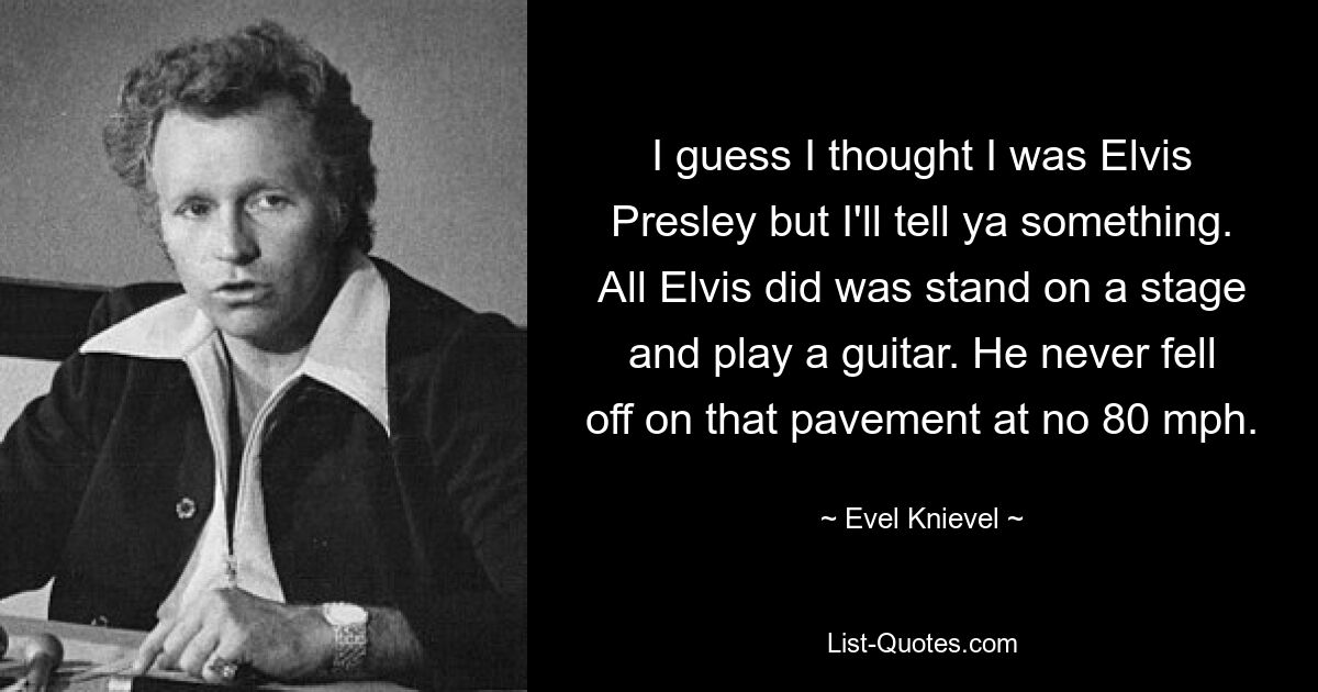 I guess I thought I was Elvis Presley but I'll tell ya something. All Elvis did was stand on a stage and play a guitar. He never fell off on that pavement at no 80 mph. — © Evel Knievel