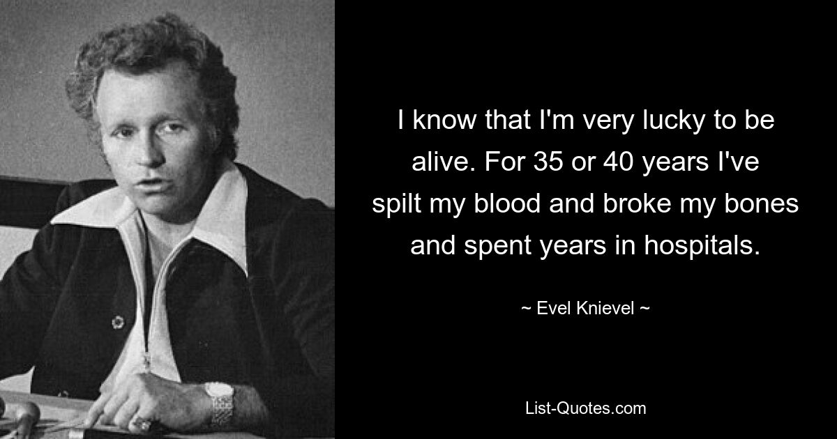 I know that I'm very lucky to be alive. For 35 or 40 years I've spilt my blood and broke my bones and spent years in hospitals. — © Evel Knievel