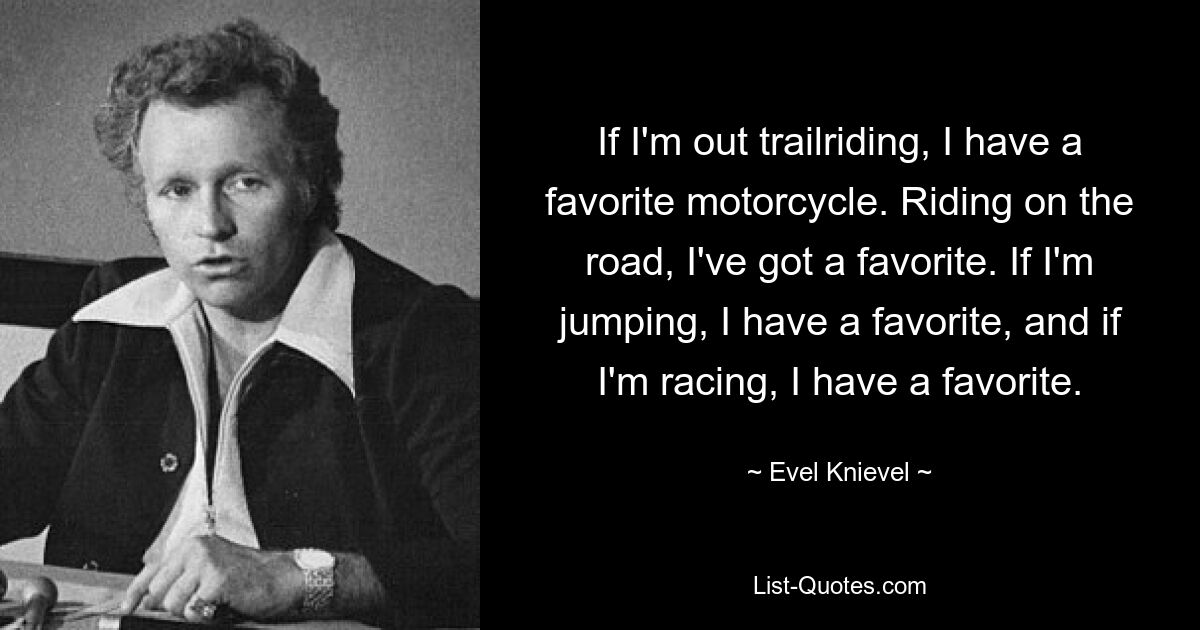 If I'm out trailriding, I have a favorite motorcycle. Riding on the road, I've got a favorite. If I'm jumping, I have a favorite, and if I'm racing, I have a favorite. — © Evel Knievel