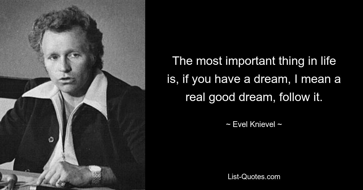 The most important thing in life is, if you have a dream, I mean a real good dream, follow it. — © Evel Knievel