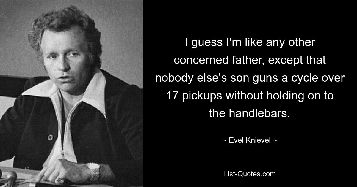 I guess I'm like any other concerned father, except that nobody else's son guns a cycle over 17 pickups without holding on to the handlebars. — © Evel Knievel