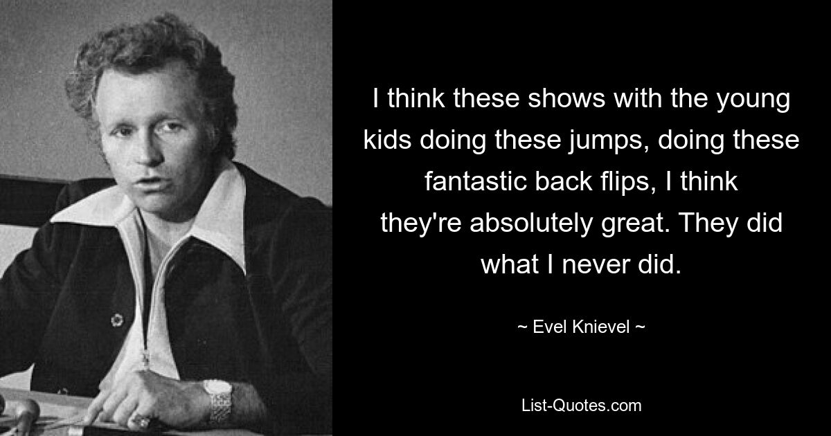 I think these shows with the young kids doing these jumps, doing these fantastic back flips, I think they're absolutely great. They did what I never did. — © Evel Knievel