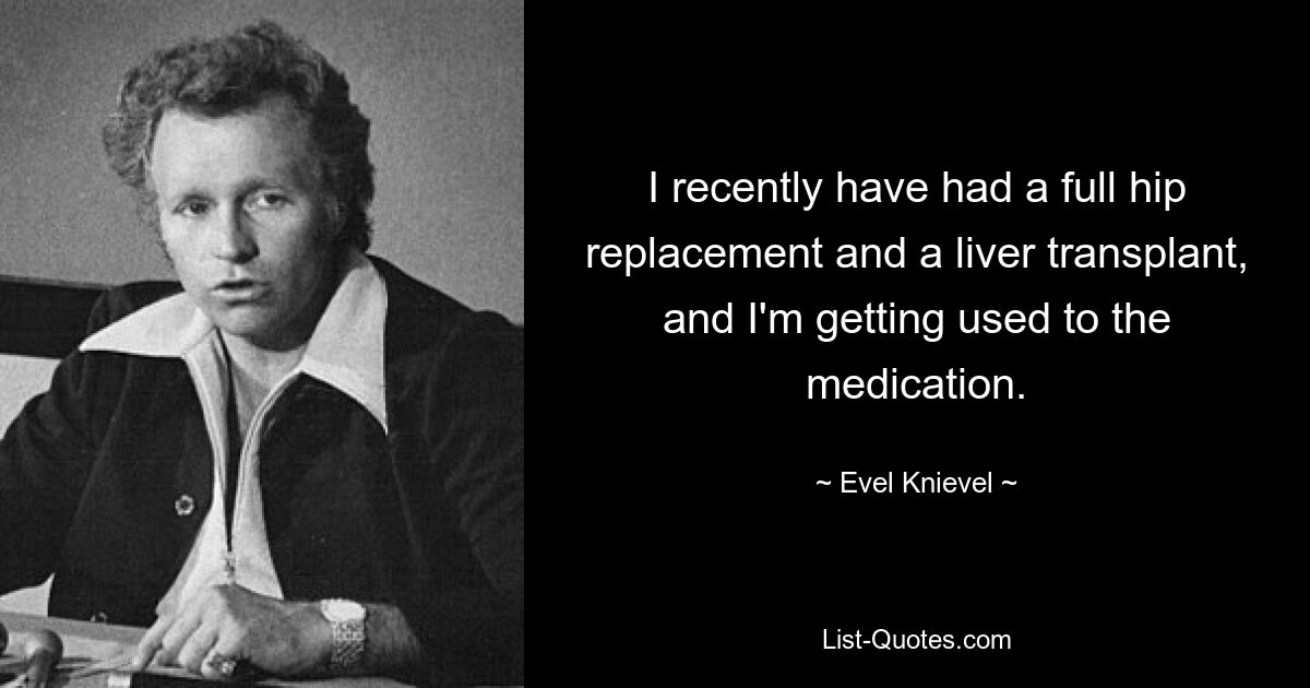 I recently have had a full hip replacement and a liver transplant, and I'm getting used to the medication. — © Evel Knievel