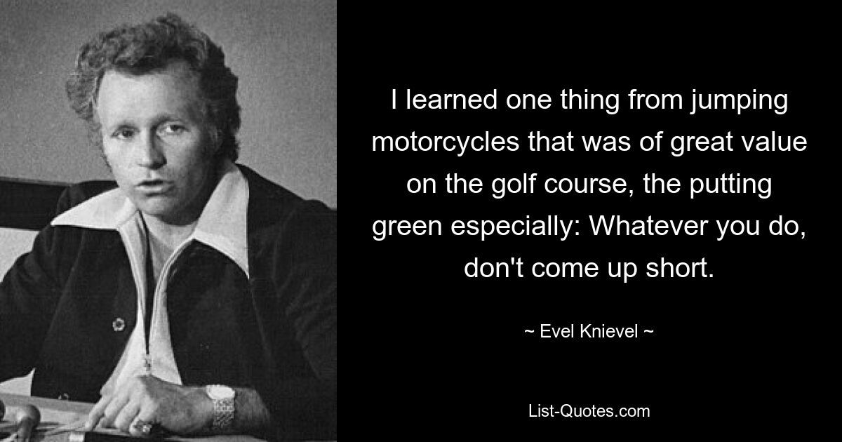 I learned one thing from jumping motorcycles that was of great value on the golf course, the putting green especially: Whatever you do, don't come up short. — © Evel Knievel