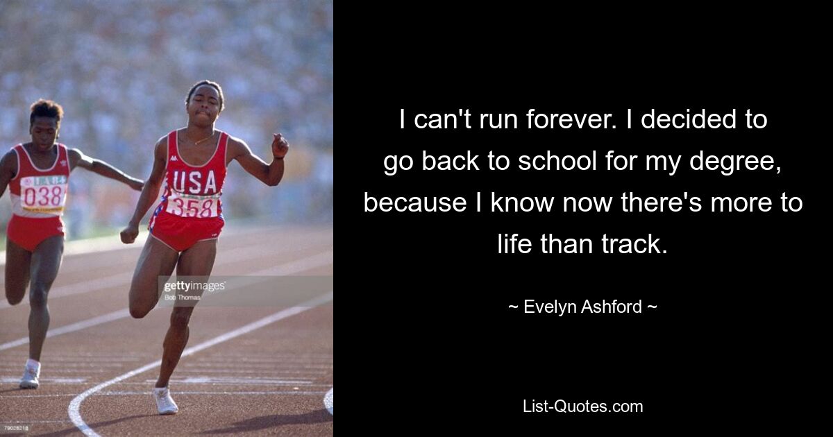 I can't run forever. I decided to go back to school for my degree, because I know now there's more to life than track. — © Evelyn Ashford