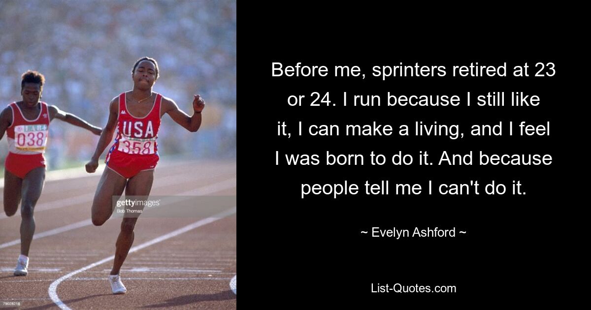 Before me, sprinters retired at 23 or 24. I run because I still like it, I can make a living, and I feel I was born to do it. And because people tell me I can't do it. — © Evelyn Ashford