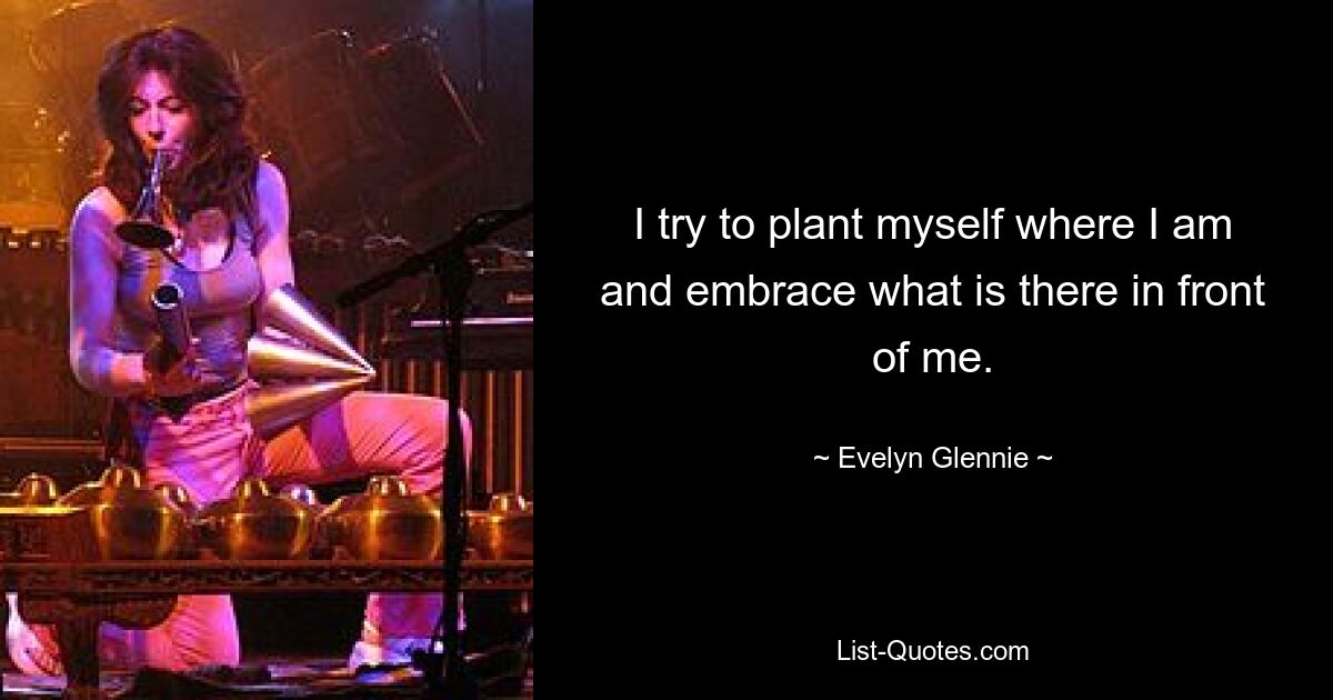 I try to plant myself where I am and embrace what is there in front of me. — © Evelyn Glennie