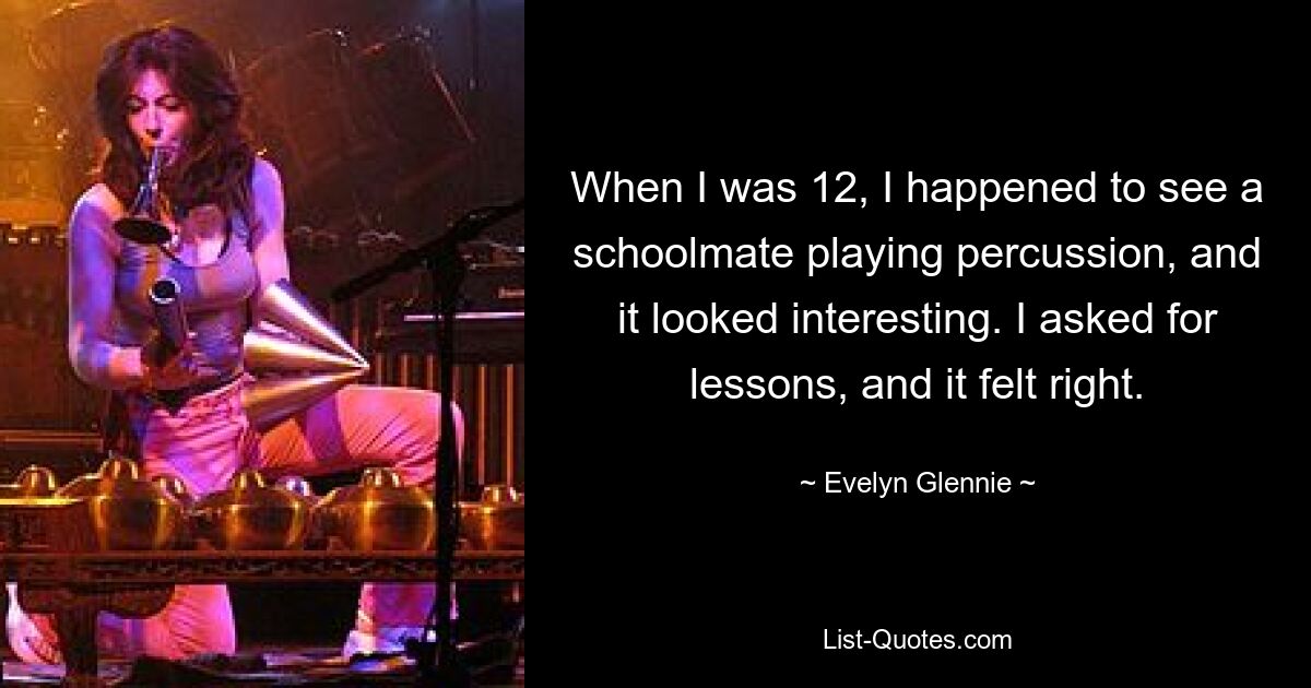 When I was 12, I happened to see a schoolmate playing percussion, and it looked interesting. I asked for lessons, and it felt right. — © Evelyn Glennie