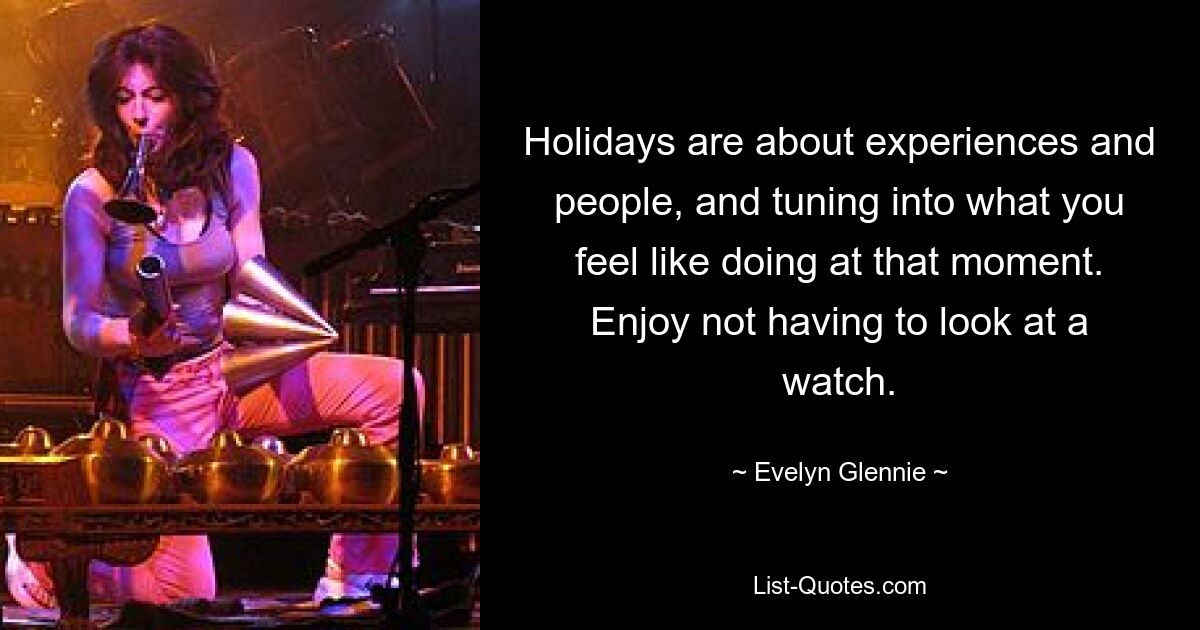 Holidays are about experiences and people, and tuning into what you feel like doing at that moment. Enjoy not having to look at a watch. — © Evelyn Glennie