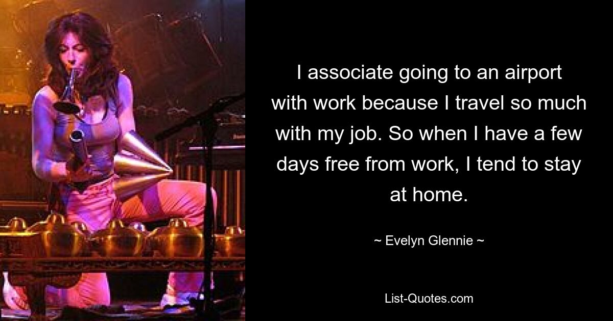 I associate going to an airport with work because I travel so much with my job. So when I have a few days free from work, I tend to stay at home. — © Evelyn Glennie