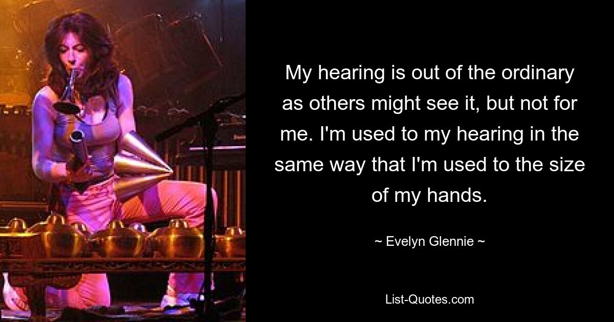 My hearing is out of the ordinary as others might see it, but not for me. I'm used to my hearing in the same way that I'm used to the size of my hands. — © Evelyn Glennie