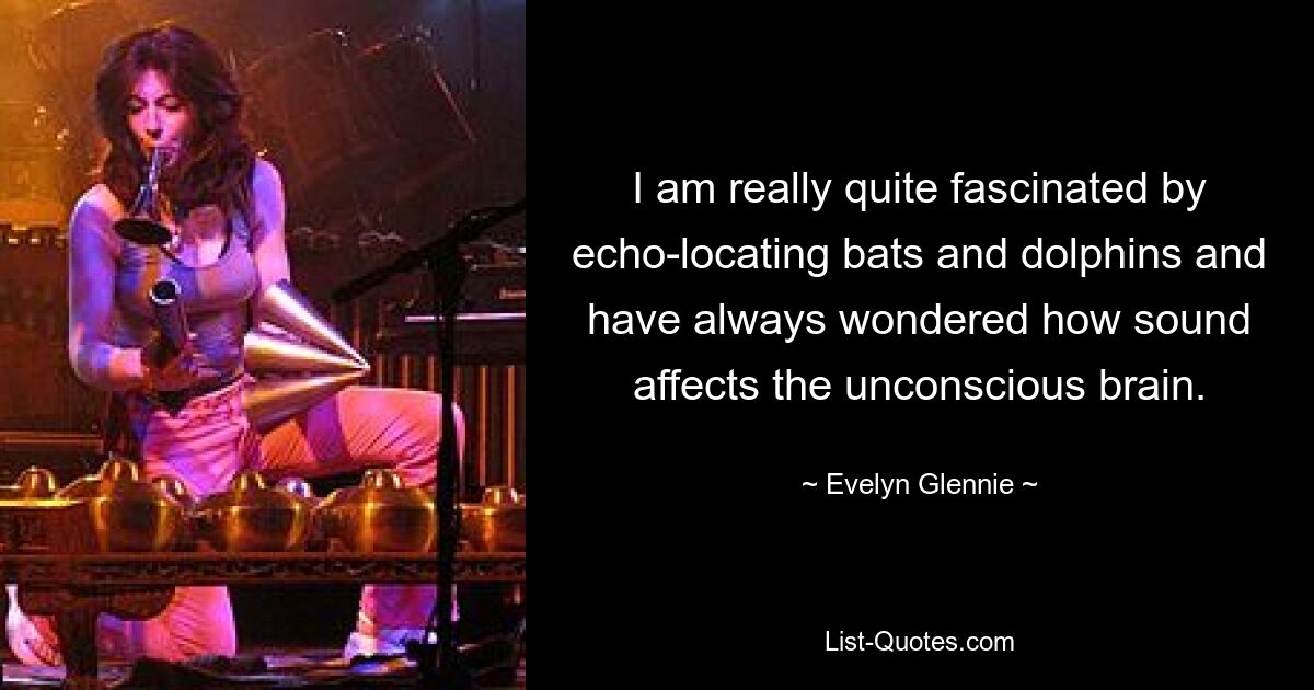 I am really quite fascinated by echo-locating bats and dolphins and have always wondered how sound affects the unconscious brain. — © Evelyn Glennie