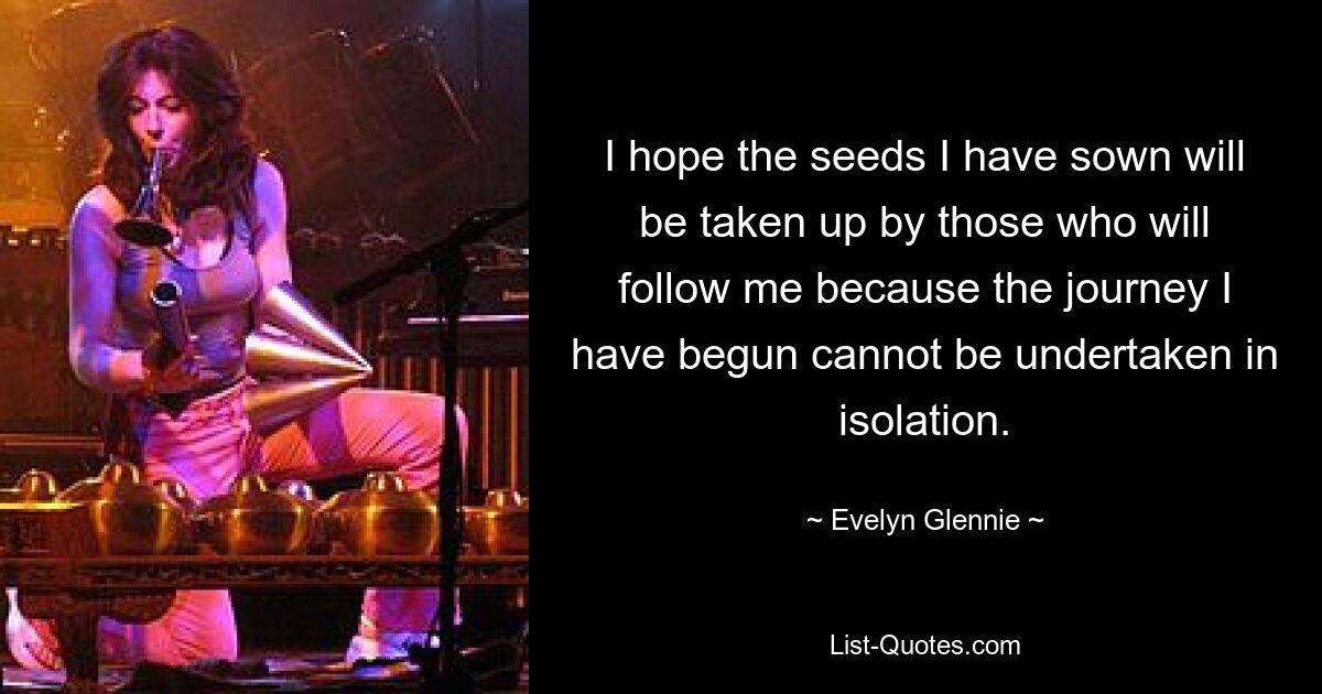 I hope the seeds I have sown will be taken up by those who will follow me because the journey I have begun cannot be undertaken in isolation. — © Evelyn Glennie