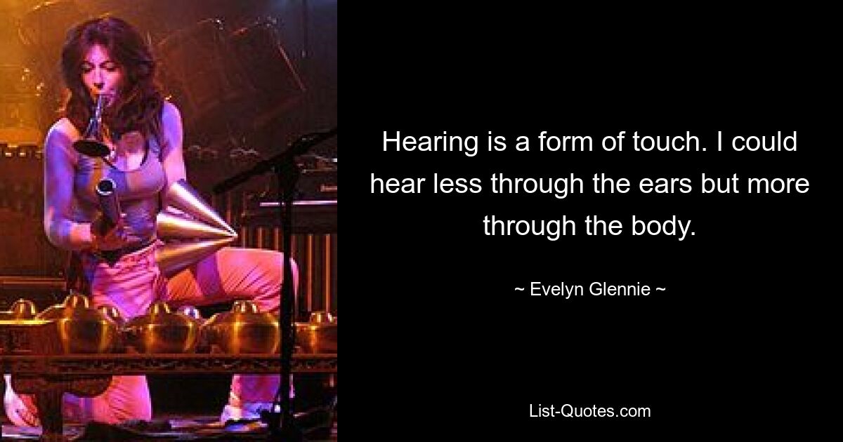 Hearing is a form of touch. I could hear less through the ears but more through the body. — © Evelyn Glennie