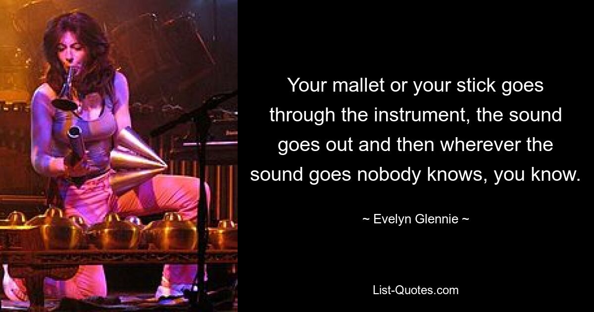 Your mallet or your stick goes through the instrument, the sound goes out and then wherever the sound goes nobody knows, you know. — © Evelyn Glennie