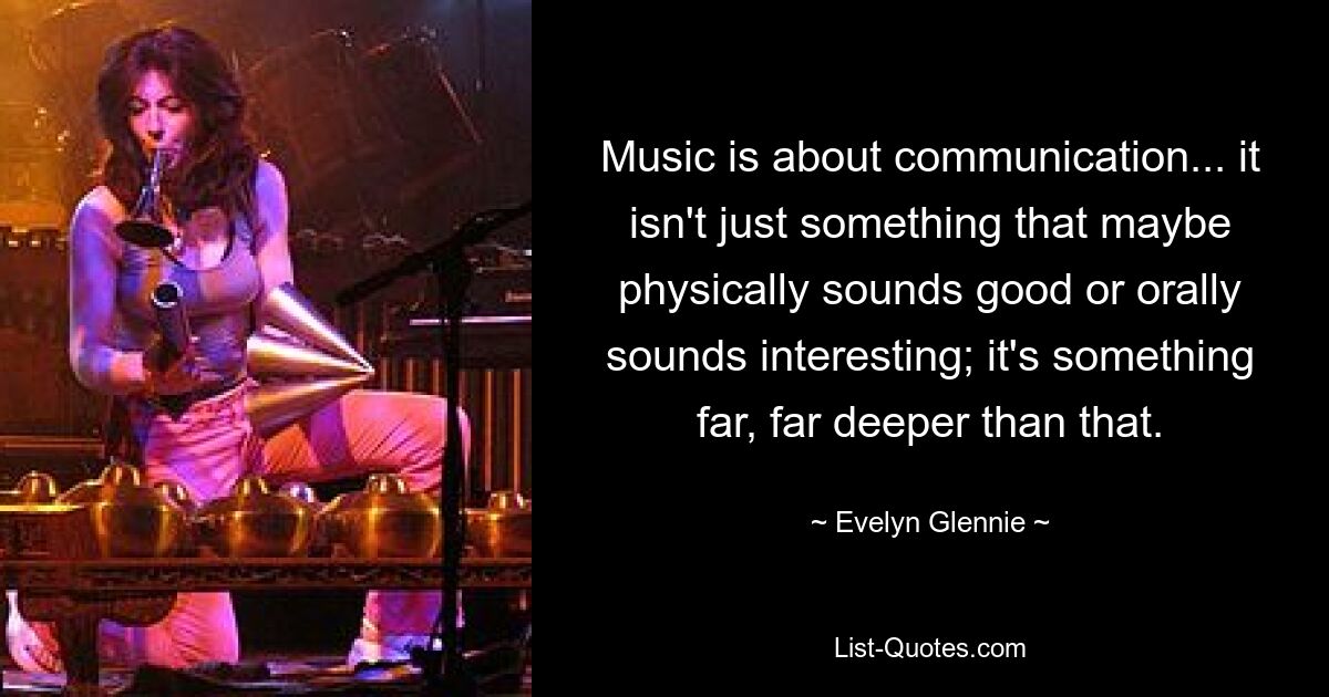 Music is about communication... it isn't just something that maybe physically sounds good or orally sounds interesting; it's something far, far deeper than that. — © Evelyn Glennie