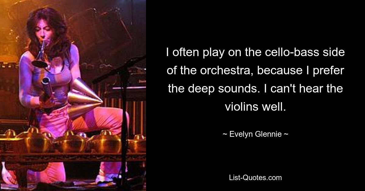 I often play on the cello-bass side of the orchestra, because I prefer the deep sounds. I can't hear the violins well. — © Evelyn Glennie