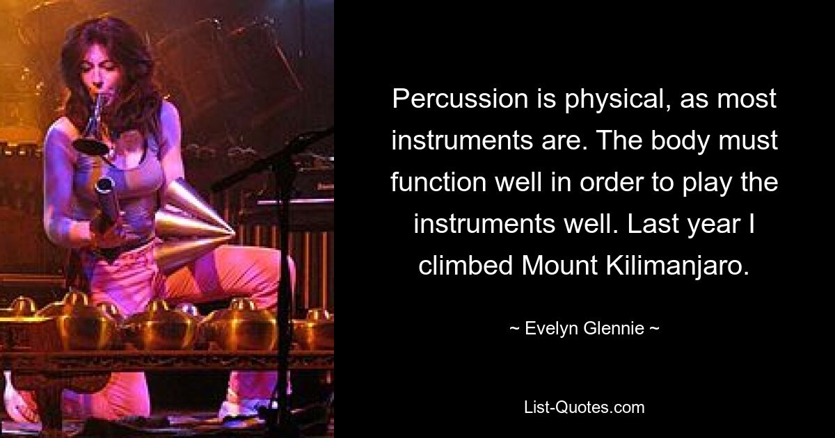 Percussion is physical, as most instruments are. The body must function well in order to play the instruments well. Last year I climbed Mount Kilimanjaro. — © Evelyn Glennie