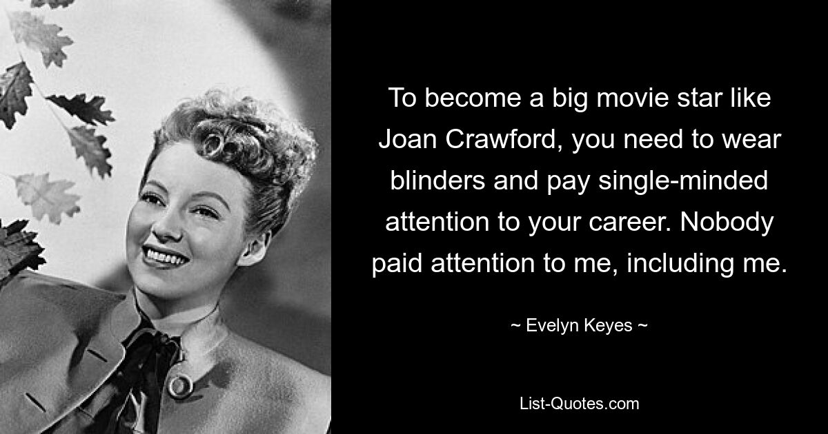 To become a big movie star like Joan Crawford, you need to wear blinders and pay single-minded attention to your career. Nobody paid attention to me, including me. — © Evelyn Keyes