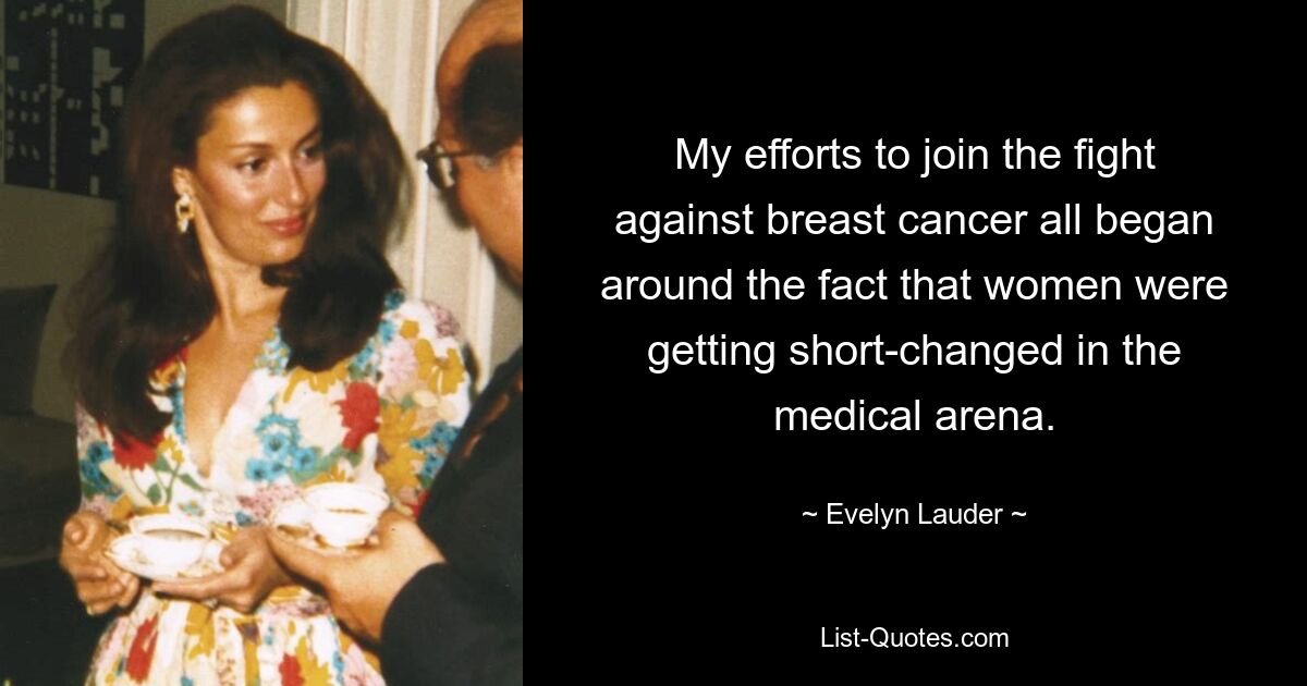 My efforts to join the fight against breast cancer all began around the fact that women were getting short-changed in the medical arena. — © Evelyn Lauder