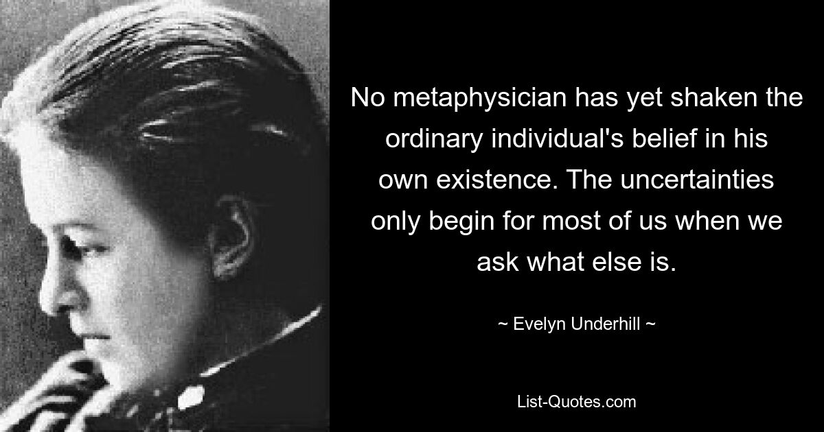 No metaphysician has yet shaken the ordinary individual's belief in his own existence. The uncertainties only begin for most of us when we ask what else is. — © Evelyn Underhill