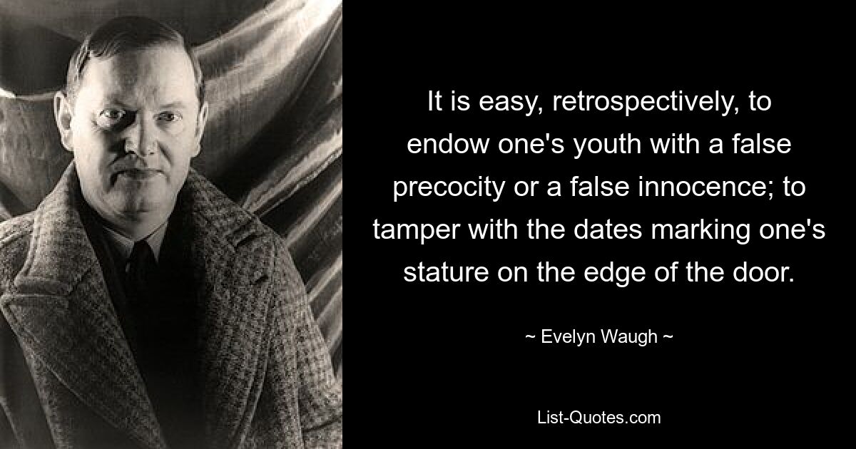 It is easy, retrospectively, to endow one's youth with a false precocity or a false innocence; to tamper with the dates marking one's stature on the edge of the door. — © Evelyn Waugh