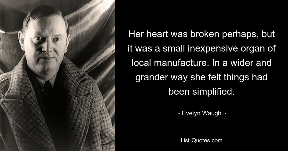 Her heart was broken perhaps, but it was a small inexpensive organ of local manufacture. In a wider and grander way she felt things had been simplified. — © Evelyn Waugh