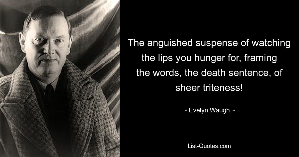 The anguished suspense of watching the lips you hunger for, framing the words, the death sentence, of sheer triteness! — © Evelyn Waugh