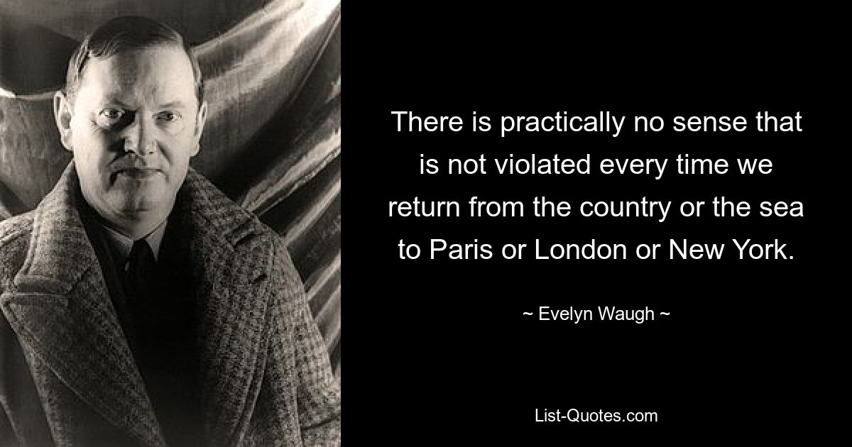 There is practically no sense that is not violated every time we return from the country or the sea to Paris or London or New York. — © Evelyn Waugh