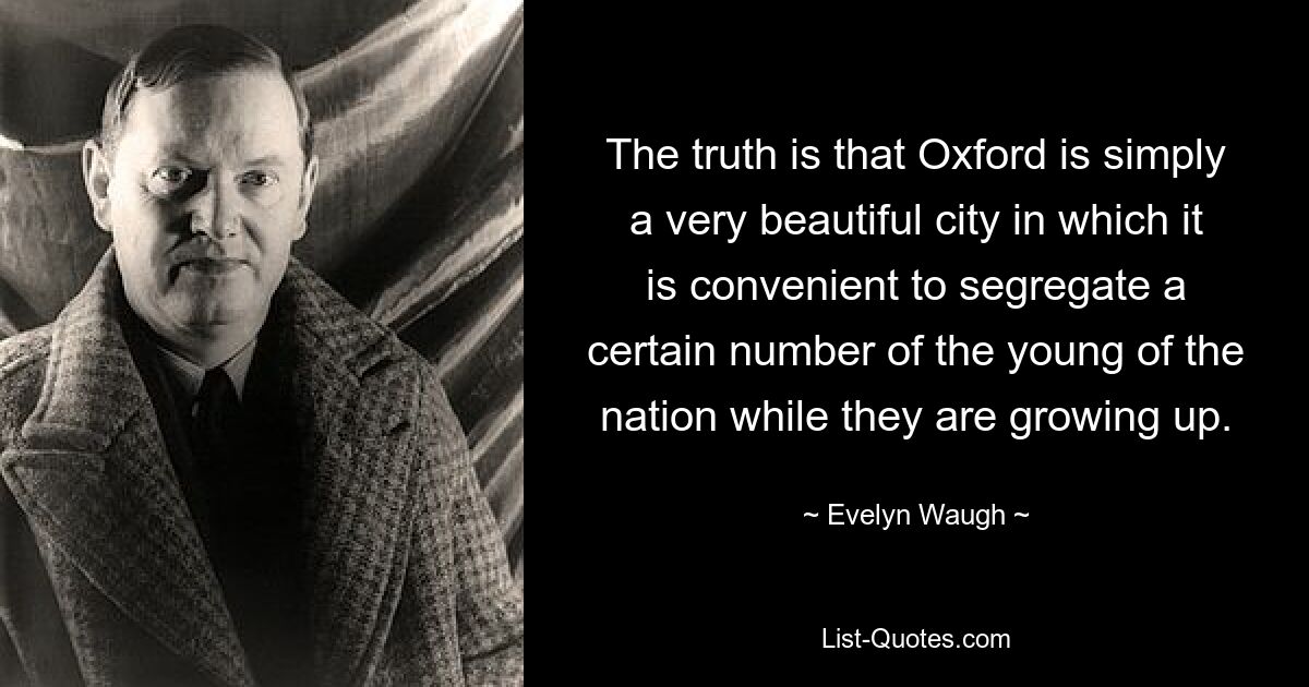 The truth is that Oxford is simply a very beautiful city in which it is convenient to segregate a certain number of the young of the nation while they are growing up. — © Evelyn Waugh